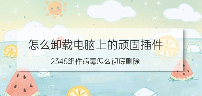 怎么卸载电脑上的顽固插件 2345组件病毒怎么彻底删除？